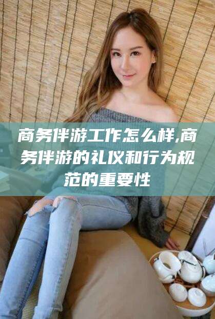 百色商务伴游工作怎么样,商务伴游的礼仪和行为规范的重要性