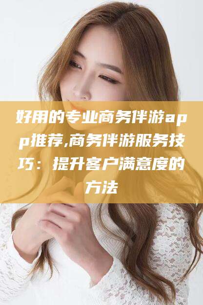 百色好用的专业商务伴游app推荐,商务伴游服务技巧：提升客户满意度的方法