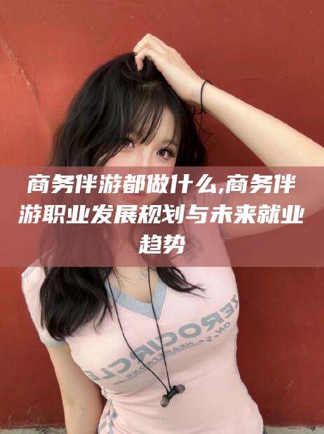 百色商务伴游都做什么,商务伴游职业发展规划与未来就业趋势
