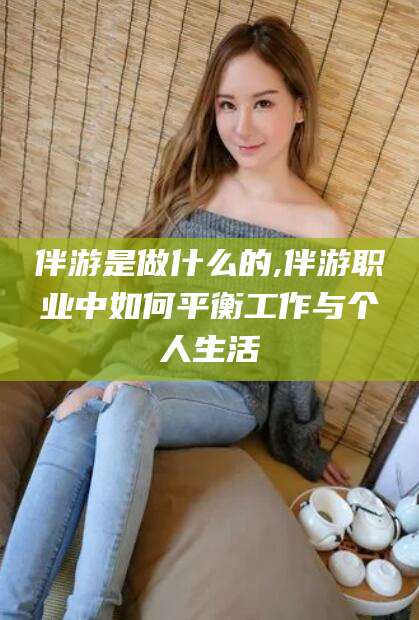百色伴游是做什么的,伴游职业中如何平衡工作与个人生活