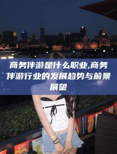 百色商务伴游是什么职业,商务伴游行业的发展趋势与前景展望