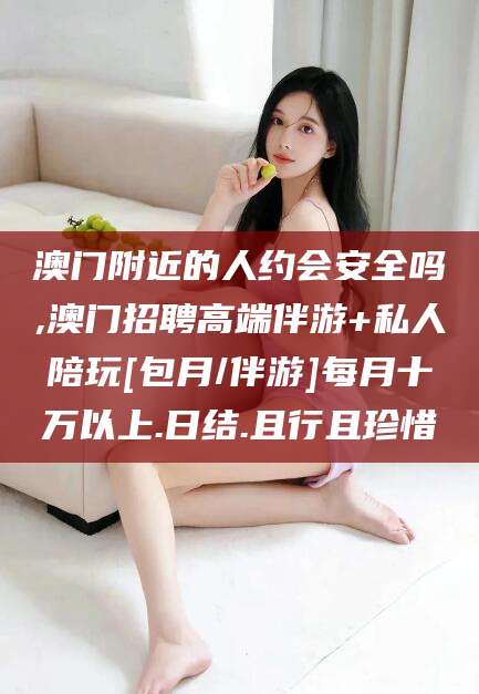 百色澳门附近的人约会安全吗,澳门招聘高端伴游+私人陪玩[包月/伴游]每月十万以上.日结.且行且珍惜