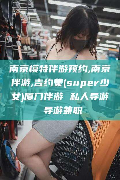 百色南京模特伴游预约,南京伴游,吉约蒙(super少女)厦门伴游 私人导游 导游兼职