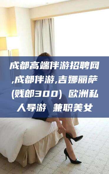 百色成都高端伴游招聘网,成都伴游,吉娜丽萨(贱郎300) 欧洲私人导游 兼职美女