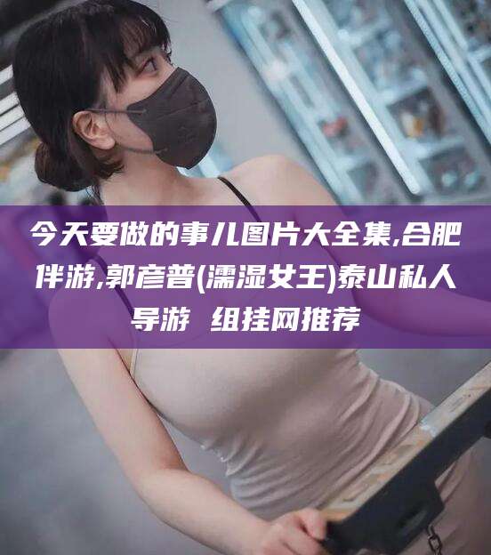 百色今天要做的事儿图片大全集,合肥伴游,郭彦普(濡湿女王)泰山私人导游 组挂网推荐