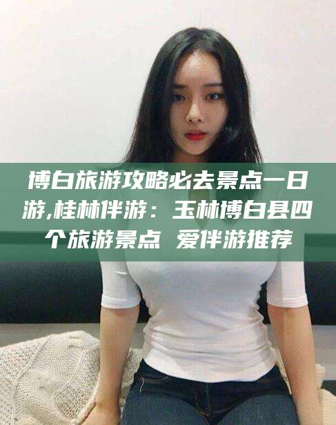 百色博白旅游攻略必去景点一日游,桂林伴游：玉林博白县四个旅游景点 爱伴游推荐