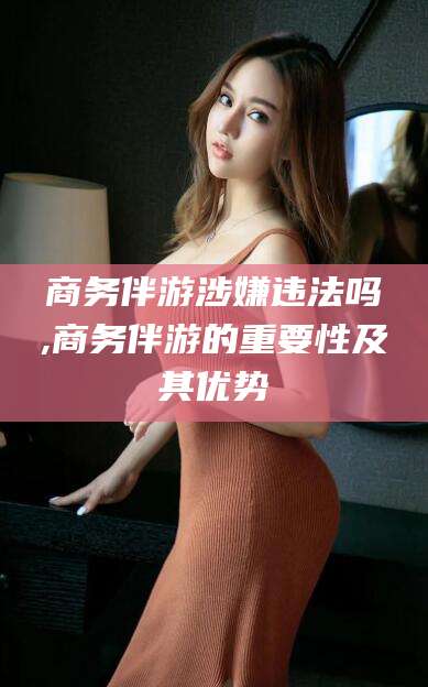 百色商务伴游涉嫌违法吗,商务伴游的重要性及其优势