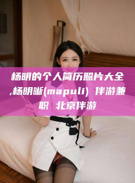百色杨明的个人简历照片大全,杨明晰(mapuli) 伴游兼职 北京伴游