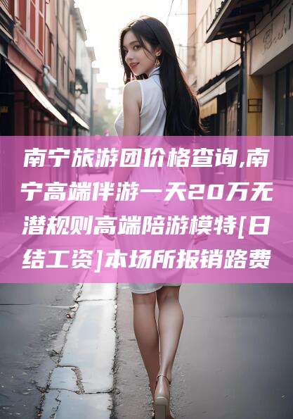 百色南宁旅游团价格查询,南宁高端伴游一天20万无潜规则高端陪游模特[日结工资]本场所报销路费