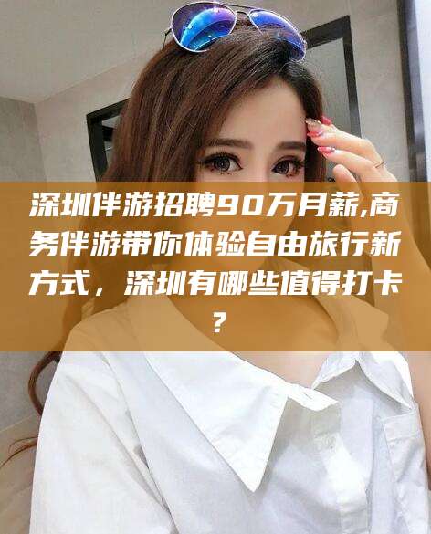 百色深圳伴游招聘90万月薪,商务伴游带你体验自由旅行新方式，深圳有哪些值得打卡？
