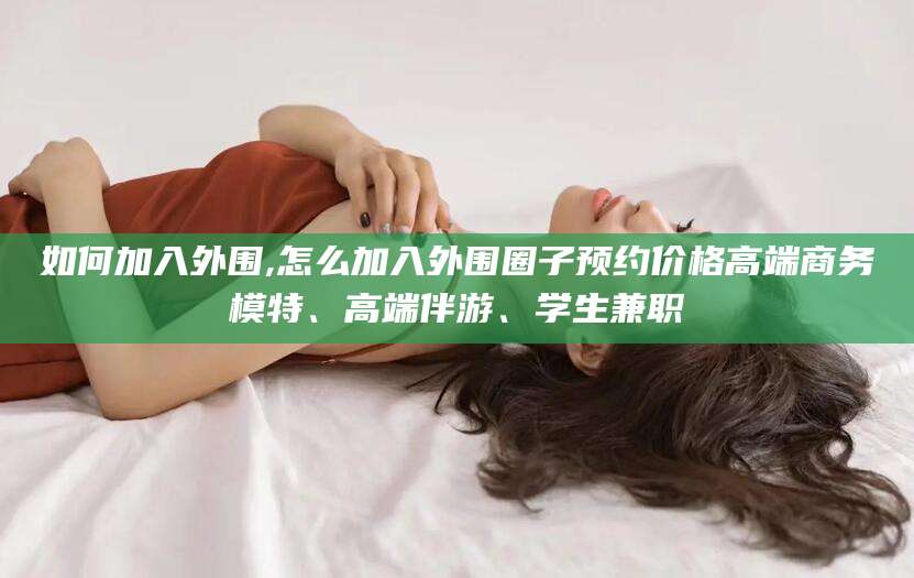 百色如何加入外围,怎么加入外围圈子预约价格高端商务模特、高端伴游、学生兼职