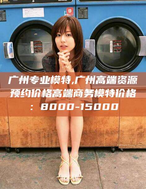 百色广州专业模特,广州高端资源预约价格高端商务模特价格：8000-15000