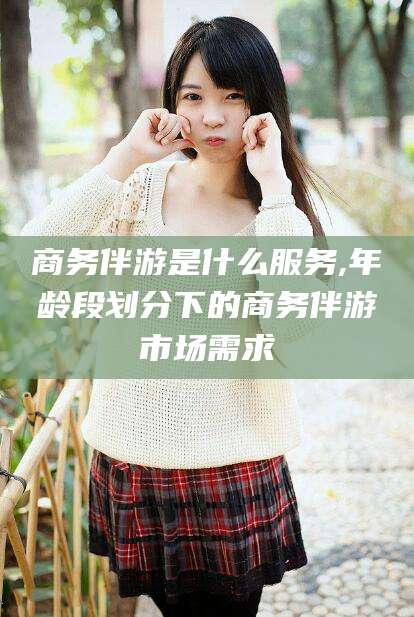 百色商务伴游是什么服务,年龄段划分下的商务伴游市场需求