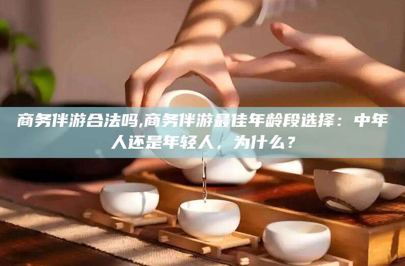 百色商务伴游合法吗,商务伴游最佳年龄段选择：中年人还是年轻人，为什么？