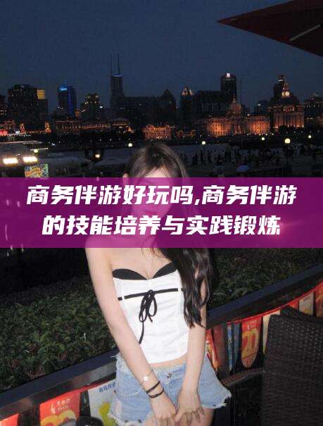 百色商务伴游好玩吗,商务伴游的技能培养与实践锻炼