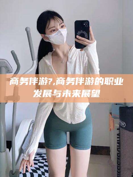 百色商务伴游?,商务伴游的职业发展与未来展望